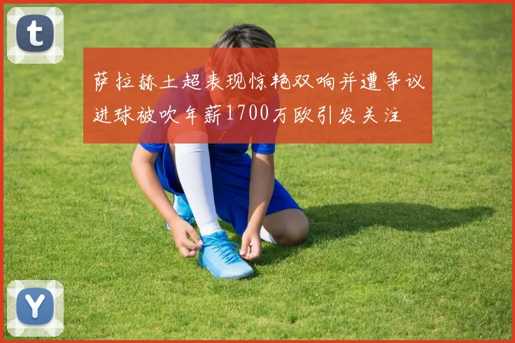 萨拉赫土超表现惊艳双响并遭争议进球被吹年薪1700万欧引发关注